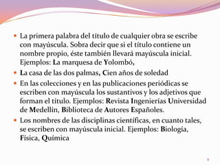 La primera palabra del título de cualquier obra se escribe con mayúscula. Sobra decir que si el título contiene un nombre propio, éste también llevará mayúscula inicial. Ejemplos: La marquesa de Yolombó,La casa de las dos palmas, Cien años de soledadEn las colecciones y en las publicaciones periódicas se escriben con mayúscula los sustantivos y los adjetivos que forman el título. Ejemplos: Revista Ingenierías Universidad de Medellín, Biblioteca de Autores Españoles.Los nombres de las disciplinas científicas, en cuanto tales, se escriben con mayúscula inicial. Ejemplos: Biología, Física, Química8