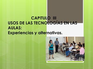 CAPITULO III
USOS DE LAS TECNOLOGÍAS EN LAS
AULAS:
Experiencias y alternativas.
 