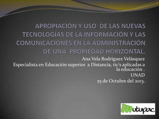 Ana Vela Rodríguez Velásquez
Especialista en Educación superior a Distancia, tic’s aplicadas a
la educación .
UNAD
25 de Octubre del 2013.

 