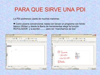 La PDI podremos usarla de muchas maneras: Como pizarra convencional, basta con lanzar un programa con fondo blanco (Writer) y desde la Barra de herramientas elegir la función ROTULADOR  y a escribir........, pero sin “mancharnos de tiza” PARA QUE SIRVE UNA PDI 