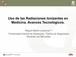 Uso de las Radiaciones Ionizantes en
Medicina. Avances Tecnológicos.
Miguel Martín Landrove1,2
1Universidad Central de Venezuela, 2Centro de Diagnóstico
Docente Las Mercedes
 