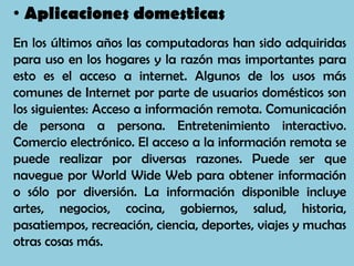 • Aplicaciones domesticas
En los últimos años las computadoras han sido adquiridas
para uso en los hogares y la razón mas importantes para
esto es el acceso a internet. Algunos de los usos más
comunes de Internet por parte de usuarios domésticos son
los siguientes: Acceso a información remota. Comunicación
de persona a persona. Entretenimiento interactivo.
Comercio electrónico. El acceso a la información remota se
puede realizar por diversas razones. Puede ser que
navegue por World Wide Web para obtener información
o sólo por diversión. La información disponible incluye
artes, negocios, cocina, gobiernos, salud, historia,
pasatiempos, recreación, ciencia, deportes, viajes y muchas
otras cosas más.
 