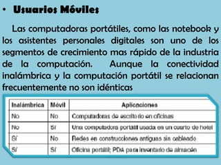 • Usuarios Móviles
   Las computadoras portátiles, como las notebook y
los asistentes personales digitales son uno de los
segmentos de crecimiento mas rápido de la industria
de la computación.        Aunque la conectividad
inalámbrica y la computación portátil se relacionan
frecuentemente no son idénticas
 