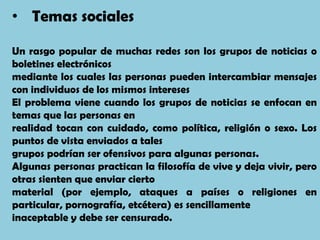 • Temas sociales

Un rasgo popular de muchas redes son los grupos de noticias o
boletines electrónicos
mediante los cuales las personas pueden intercambiar mensajes
con individuos de los mismos intereses
El problema viene cuando los grupos de noticias se enfocan en
temas que las personas en
realidad tocan con cuidado, como política, religión o sexo. Los
puntos de vista enviados a tales
grupos podrían ser ofensivos para algunas personas.
Algunas personas practican la filosofía de vive y deja vivir, pero
otras sienten que enviar cierto
material (por ejemplo, ataques a países o religiones en
particular, pornografía, etcétera) es sencillamente
inaceptable y debe ser censurado.
 