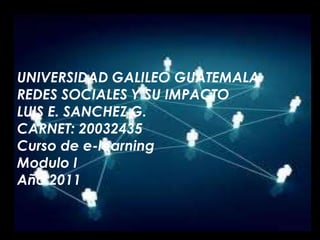 UNIVERSIDAD GALILEO GUATEMALA REDES SOCIALES Y SU IMPACTO LUIS E. SANCHEZ G. CARNET: 20032435 Curso de e-learning Modulo I Año 2011 