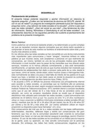 DESARROLLO
Planteamiento​ ​del​ ​problema:
El presente trabajo pretende responder y aportar información en relaciona la
siguiente pregunta: ¿Cuáles son las tendencias de alumnos de CECyTE, plantel 08
con el uso de redes? La pregunta de investigación planteada busca dar respuesta a
preguntas como: ¿hay adiccion de redes sociales en la escuela?, ¿Cómo o para qué
usan las redes sociales?, ¿Qué red social se usa más?, ¿Hay tendencias de robo
de información, Sexting, Nomofobia o Ciberbullying el uso de redes sociales?. Los
antecedentes descritos en los siguientes párrafos dan sustento al planteamiento del
problema​ ​de​ ​la​ ​presente​ ​investigación.
Marco​ ​Teórico:
Como podemos ver el tema es bastante amplio y ha determinado un punto complejo
así que se necesitan conocer algunos conceptos que por obvia razón ayudarán a
comprender el tema de esta manera se facilitara el entendimiento sobre este y será
mucho​ ​más​ ​atractivo​ ​a​ ​todos.
En los últimos años las redes sociales se han convertido en uno de los instrumentos
más importantes para comunicarse y hacer “amigos”, hacemos énfasis en esta
palabra ya que muchas veces, solo aceptamos a personas sin que realmente las
conozcamos, así mismo, también es uno de los principales medios para difundir
información a nivel mundial, pero ha pesar de las maravillas que nos ofrecen estos
servicios, nosotros no lo hemos utilizado correctamente; y esto está demostrado
científicamente, un ejemplo claro de esto es que muchos estudios han mostrado que
normalmente los adolescentes han dado a conocer cada parte de su vida, desde lo
que hacen, cómo se siente, donde estan, entre muchos cosas e interrogantes más.
esto normalmente se debe a la poca o total falta de interés de los padres en lo que
hacen sus hijos, o también se han dado casos en donde la situación es contraria;
es​ ​decir,​ ​la​ ​sobreprotección​ ​de​ ​ellos​ ​hacia​ ​los​ ​hijos​ ​(Tellez,​ ​2013).
Y de acuerdo a EFE un 88%de los jóvenes mexicanos usa principalmente internet
para acceder a redes sociales, un porcentaje que se mantiene alto en personas
entre los 18 a 24 años de edad, según revelaron estudios realizadas por sondeo del
Instituto Federal de Telecomunicaciones (IFT); también dieron a conocer resultados
como que el uso del celular de 9 o más horas al día se considera como una
adicción, así como se arrojaron resultados donde se reveló que el dispositivo
electrónico más utilizado para consultar las redes sociales, o para comunicarse con
personas es el ​teléfono móvil ya que “los usuarios de entre 18 y 24 años manifestaron
utilizar en mayor proporción su ​teléfono móvil para conectarse a redes sociales (50 por
ciento), mientras que los de 25 a 34 años (39 por ciento), los de 35 a 49 años (57
por ciento) y los de 50 y más años (59 por ciento) señalaron utilizar en mayor
proporción​ ​su​ ​dispositivo​ ​para​ ​hacer​ ​llamadas”.​​ ​(EFE,​ ​2016).
Otra consecuencia del mal uso de la s redes sociales son las bajas calificaciones,
enfermedades, desvelos, defensas bajas y estrés son consecuencias del gran
fenómeno que hoy en día la comunidad estudiantil está viviendo la comunidad
estudiantil tras hacer un mal uso del internet asegura la psicóloga Jazmín Charmín
Jiménez. El uso de las redes sociales se ha convertido en un hábito para la mayoría
de la gente, pues su aparición, es más sencillo comunicarse con la personas
deseada. Sin embargo, las redes han traído consecuencias negativas en los
2
 