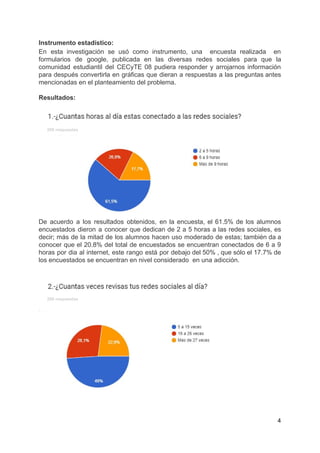 Instrumento​ ​estadístico:
En esta investigación se usó como instrumento, una ​encuesta realizada en
formularios de google, publicada en las diversas redes sociales para que la
comunidad estudiantil del CECyTE 08 pudiera responder y arrojarnos información
para después convertirla en gráficas que dieran a respuestas a las preguntas antes
mencionadas​ ​en​ ​el​ ​planteamiento​ ​del​ ​problema.
Resultados:
​ ​​ ​​ ​​ ​​ ​​ ​​ ​200​ ​respuestas
De acuerdo a los resultados obtenidos, en la encuesta, el 61.5% de los alumnos
encuestados dieron a conocer que dedican de 2 a 5 horas a las redes sociales, es
decir; más de la mitad de los alumnos hacen uso moderado de estas; también da a
conocer que el 20.8% del total de encuestados se encuentran conectados de 6 a 9
horas por dia al internet, este rango está por debajo del 50% , que sólo el 17.7% de
los​ ​encuestados​ ​se​ ​encuentran​ ​en​ ​nivel​ ​considerado​ ​​ ​en​ ​una​ ​adicción.
​ ​​ ​​ ​​ ​​ ​​ ​​ ​200​ ​respuestas
4
 