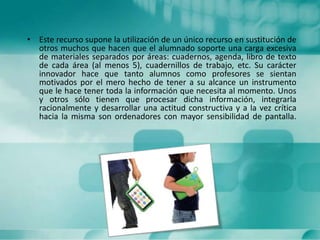 • Este recurso supone la utilización de un único recurso en sustitución de
otros muchos que hacen que el alumnado soporte una carga excesiva
de materiales separados por áreas: cuadernos, agenda, libro de texto
de cada área (al menos 5), cuadernillos de trabajo, etc. Su carácter
innovador hace que tanto alumnos como profesores se sientan
motivados por el mero hecho de tener a su alcance un instrumento
que le hace tener toda la información que necesita al momento. Unos
y otros sólo tienen que procesar dicha información, integrarla
racionalmente y desarrollar una actitud constructiva y a la vez crítica
hacia la misma son ordenadores con mayor sensibilidad de pantalla.
 