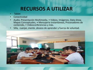 RECURSOS A UTILIZAR
• Tablet
• Conectividad
• Audio, Presentación Multimedia, • Videos, Imágenes, Data show,
Mapas Conceptuales, • Mensajería Instantáneas, Procesadores de
contenido, • Videoconferencias y más.
• Silla, cuerpo ,mente ,deseos de aprender y fuerza de voluntad.
 