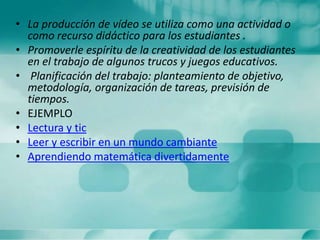 • La producción de vídeo se utiliza como una actividad o
como recurso didáctico para los estudiantes .
• Promoverle espíritu de la creatividad de los estudiantes
en el trabajo de algunos trucos y juegos educativos.
• Planificación del trabajo: planteamiento de objetivo,
metodología, organización de tareas, previsión de
tiempos.
• EJEMPLO
• Lectura y tic
• Leer y escribir en un mundo cambiante
• Aprendiendo matemática divertidamente
 