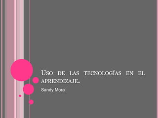 USO DE LAS TECNOLOGÍAS EN EL 
APRENDIZAJE. 
Sandy Mora 
 