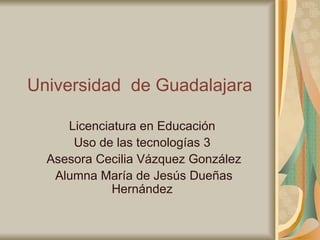 Universidad  de Guadalajara Licenciatura en Educación Uso de las tecnologías 3   Asesora Cecilia Vázquez González   Alumna María de Jesús Dueñas Hernández 