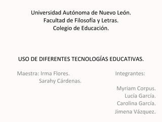 Universidad Autónoma de Nuevo León. Facultad de Filosofía y Letras. Colegio de Educación. USO DE DIFERENTES TECNOLOGÍAS EDUCATIVAS. Maestra: Irma Flores.  Integrantes: Sarahy Cárdenas.  Myriam Corpus. Lucía García. Carolina García. Jimena Vázquez . 