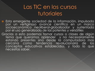 Las TIC en los cursos tutorialesEsta emergente sociedad de la información, impulsada por un vertiginoso avance científico en un marco socioeconómico neoliberal-globalizador y sustentada por el uso generalizado de las potentes y versátilesGracias a esto podemos tomar cursos o clases de algún tema que queramos aprender  y no necesariamente  estando presentes sino desde la computadora mas cercana como tendencia revolucionaria de los conceptos educativos establecidos, y todo lo que necesitas saber.	