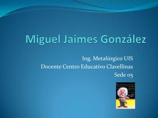 Miguel Jaimes González Ing. Metalúrgico UIS Docente Centro Educativo Clavellinas Sede 05 
