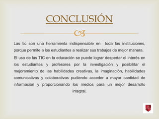 CONCLUSIÓN
                                 
Las tic son una herramienta indispensable en       toda las instituciones,
porque permite a los estudiantes a realizar sus trabajos de mejor manera.
El uso de las TIC en la educación se puede lograr despertar el interés en
los estudiantes y profesores por la investigación y posibilitar el
mejoramiento de las habilidades creativas, la imaginación, habilidades
comunicativas y colaborativas pudiendo acceder a mayor cantidad de
información y proporcionando los medios para un mejor desarrollo
                                integral.
 
