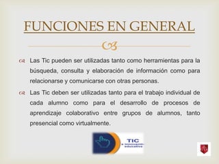 FUNCIONES EN GENERAL
                              
 Las Tic pueden ser utilizadas tanto como herramientas para la
   búsqueda, consulta y elaboración de información como para
   relacionarse y comunicarse con otras personas.
 Las Tic deben ser utilizadas tanto para el trabajo individual de
   cada alumno como para el desarrollo de procesos de
   aprendizaje colaborativo entre grupos de alumnos, tanto
   presencial como virtualmente.
 