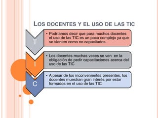 LOS DOCENTES Y EL USO DE LAS TIC
T

• Podríamos decir que para muchos docentes
el uso de las TIC es un poco complejo ya que
se sienten como no capacitados.

I

• Los docentes muchas veces se ven en la
obligación de pedir capacitaciones acerca del
uso de las TIC

C

• A pesar de los inconvenientes presentes, los
docentes muestran gran interés por estar
formados en el uso de las TIC

 