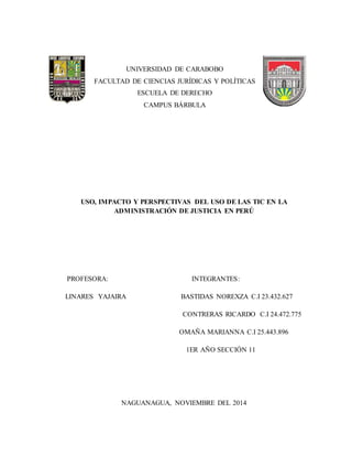 UNIVERSIDAD DE CARABOBO
FACULTAD DE CIENCIAS JURÍDICAS Y POLÍTICAS
ESCUELA DE DERECHO
CAMPUS BÁRBULA
USO, IMPACTO Y PERSPECTIVAS DEL USO DE LAS TIC EN LA
ADMINISTRACIÓN DE JUSTICIA EN PERÚ
PROFESORA: INTEGRANTES:
LINARES YAJAIRA BASTIDAS NOREXZA C.I 23.432.627
CONTRERAS RICARDO C.I 24.472.775
OMAÑA MARIANNA C.I 25.443.896
1ER AÑO SECCIÓN 11
NAGUANAGUA, NOVIEMBRE DEL 2014
 