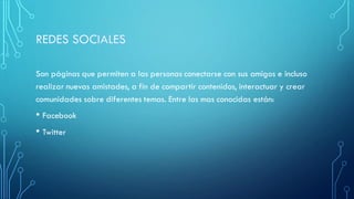 Son páginas que permiten a las personas conectarse con sus amigos e incluso
realizar nuevas amistades, a fin de compartir contenidos, interactuar y crear
comunidades sobre diferentes temas. Entre las mas conocidas están:
• Facebook
• Twitter
 