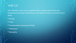 Nos referimos a una serie de aplicaciones y páginas de Internet que
proporcionan servicios interactivos en red dando al usuario el control de sus
datos.
• El blog
• Wikis
• Presentaciones Interactivas (Prezi)
• Webquests
• Educaplay
 