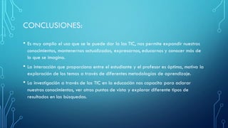 • Es muy amplio el uso que se le puede dar la las TIC, nos permite expandir nuestros
conocimientos, mantenernos actualizados, expresarnos, educarnos y conocer más de
lo que se imagina.
• La interacción que proporciona entre el estudiante y el profesor es óptima, motiva la
exploración de los temas a través de diferentes metodologías de aprendizaje.
• La investigación a través de las TIC en la educación nos capacita para aclarar
nuestros conocimientos, ver otros puntos de vista y explorar diferente tipos de
resultados en las búsquedas.
 