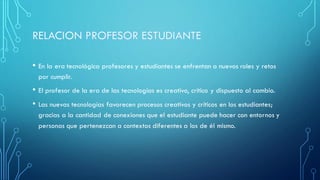 • En la era tecnológica profesores y estudiantes se enfrentan a nuevos roles y retos
por cumplir.
• El profesor de la era de las tecnologías es creativo, crítico y dispuesto al cambio.
• Las nuevas tecnologías favorecen procesos creativos y críticos en los estudiantes;
gracias a la cantidad de conexiones que el estudiante puede hacer con entornos y
personas que pertenezcan a contextos diferentes a los de él mismo.
 