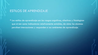 • Los estilos de aprendizaje son los rasgos cognitivos, afectivos y fisiológicos
que sirven como indicadores relativamente estables, de cómo los alumnos
perciben interacciones y responden a sus ambientes de aprendizaje.
 