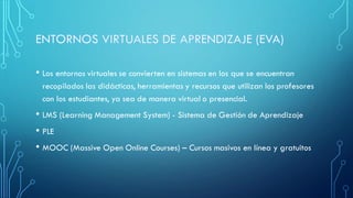 • Los entornos virtuales se convierten en sistemas en los que se encuentran
recopilados las didácticas, herramientas y recursos que utilizan los profesores
con los estudiantes, ya sea de manera virtual o presencial.
• LMS (Learning Management System) - Sistema de Gestión de Aprendizaje
• PLE
• MOOC (Massive Open Online Courses) – Cursos masivos en línea y gratuitos
 