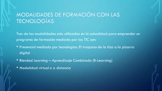 Tres de las modalidades más utilizadas en la actualidad para emprender un
programa de formación mediado por las TIC son:
• Presencial mediado por tecnologías: El traspaso de la tiza a la pizarra
digital
• Blended Learning – Aprendizaje Combinado (B-Learning)
• Modalidad virtual o a distancia
 