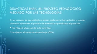 En los procesos de aprendizaje se deben implementar herramientas y recursos
didácticos que nutren el proceso de enseñanza-aprendizaje, algunos son:
• The Flipped Classroom (El aula invertida)
• Los objetos Virtuales de Aprendizaje (OVA)
 