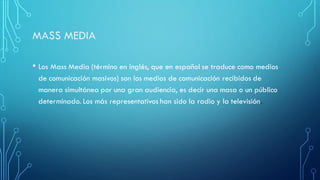 • Los Mass Media (término en inglés, que en español se traduce como medios
de comunicación masivos) son los medios de comunicación recibidos de
manera simultánea por una gran audiencia, es decir una masa o un público
determinado. Los más representativos han sido la radio y la televisión.
 