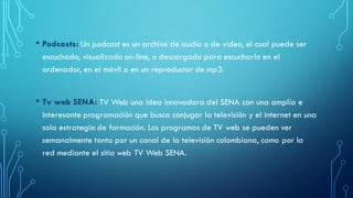 • Podcasts: Un podcast es un archivo de audio o de video, el cual puede ser
escuchado, visualizado on-line, o descargado para escucharlo en el
ordenador, en el móvil o en un reproductor de mp3.
• Tv web SENA: TV Web una idea innovadora del SENA con una amplía e
interesante programación que busca conjugar la televisión y el internet en una
sola estrategia de formación. Los programas de TV web se pueden ver
semanalmente tanto por un canal de la televisión colombiana, como por la
red mediante el sitio web TV Web SENA.
 