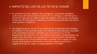  IMPACTO DEL USO DE LAS TIC EN EL HOGAR
 En atención al primer objetivo de investigación, se pueden establecer
cuatro tipos de impactos del uso de las TIC en el hogar. La identificación
de dichos impactos se realizó a partir del objetivo con que los estudiantes
utilizan las TIC (educativo o personal) y los efectos que perciben de dichos
usos (positivo o negativo).
 Los objetivos de uso de las TIC por parte de los estudiantes entrevistados
se clasifican en dos grandes áreas: una referida al área educativa, asociada
a las actividades escolares realizadas por los jóvenes en su rol de
estudiantes; otra referida a sus actividades personales o extraescolares, las
cuales están asociadas a los pasatiempos e intereses de los estudiantes
entrevistados en su rol de adolescentes o jóvenes. Por su parte, en cada
una de estas áreas los informantes reconocen aspectos positivos y
negativos de las TIC, según se puede apreciar en la Tabla
 