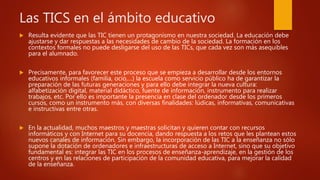 Las TICS en el ámbito educativo
 Resulta evidente que las TIC tienen un protagonismo en nuestra sociedad. La educación debe
ajustarse y dar respuestas a las necesidades de cambio de la sociedad. La formación en los
contextos formales no puede desligarse del uso de las TICs, que cada vez son más asequibles
para el alumnado.
 Precisamente, para favorecer este proceso que se empieza a desarrollar desde los entornos
educativos informales (familia, ocio,…) la escuela como servicio público ha de garantizar la
preparación de las futuras generaciones y para ello debe integrar la nueva cultura:
alfabetización digital, material didáctico, fuente de información, instrumento para realizar
trabajos, etc. Por ello es importante la presencia en clase del ordenador desde los primeros
cursos, como un instrumento más, con diversas finalidades: lúdicas, informativas, comunicativas
e instructivas entre otras.
 En la actualidad, muchos maestros y maestras solicitan y quieren contar con recursos
informáticos y con Internet para su docencia, dando respuesta a los retos que les plantean estos
nuevos canales de información. Sin embargo, la incorporación de las TIC a la enseñanza no sólo
supone la dotación de ordenadores e infraestructuras de acceso a Internet, sino que su objetivo
fundamental es: integrar las TIC en los procesos de enseñanza-aprendizaje, en la gestión de los
centros y en las relaciones de participación de la comunidad educativa, para mejorar la calidad
de la enseñanza.
 