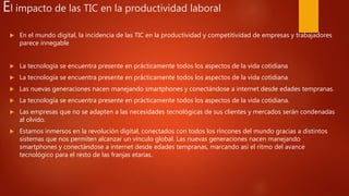 El impacto de las TIC en la productividad laboral
 En el mundo digital, la incidencia de las TIC en la productividad y competitividad de empresas y trabajadores
parece innegable
 La tecnología se encuentra presente en prácticamente todos los aspectos de la vida cotidiana
 La tecnología se encuentra presente en prácticamente todos los aspectos de la vida cotidiana
 Las nuevas generaciones nacen manejando smartphones y conectándose a internet desde edades tempranas.
 La tecnología se encuentra presente en prácticamente todos los aspectos de la vida cotidiana.
 Las empresas que no se adapten a las necesidades tecnológicas de sus clientes y mercados serán condenadas
al olvido.
 Estamos inmersos en la revolución digital, conectados con todos los rincones del mundo gracias a distintos
sistemas que nos permiten alcanzar un vínculo global. Las nuevas generaciones nacen manejando
smartphones y conectándose a internet desde edades tempranas, marcando así el ritmo del avance
tecnológico para el resto de las franjas etarias.
 