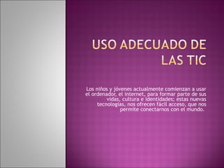 Los niños y jóvenes actualmente comienzan a usar
el ordenador, el internet, para formar parte de sus
vidas, cultura e identidades; estas nuevas
tecnologías, nos ofrecen fácil acceso, que nos
permite conectarnos con el mundo.
 