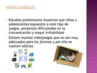  Estudios preliminares muestran que niños y
adolescentes expuestos a este tipo de
juegos, presentan dificultades en la
concentración y mayor irritabilidad
 Existen muchos videojuegos que no son muy
adecuados para los jóvenes y por ello se
vuelven adictos.
 