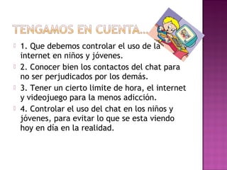  1. Que debemos controlar el uso de la
internet en niños y jóvenes.
 2. Conocer bien los contactos del chat para
no ser perjudicados por los demás.
 3. Tener un cierto limite de hora, el internet
y videojuego para la menos adicción.
 4. Controlar el uso del chat en los niños y
jóvenes, para evitar lo que se esta viendo
hoy en día en la realidad.
 