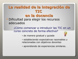 La realidad de la integración de
                  TIC
             en la docencia
   Dificultad para elegir los recursos
    adecuados
       ¿Cómo comenzar a introducir las TIC en un
       curso concreto de forma efectiva?
             •   de manera gradual y guiada
             • estableciendo expectativas razonables y
             relacionadas con objetivos docentes
             •   aprendiendo de experiencias similares.
 