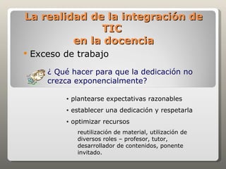 La realidad de la integración de
              TIC
         en la docencia
   Exceso de trabajo
       ¿ Qué hacer para que la dedicación no
       crezca exponencialmente?

           •   plantearse expectativas razonables
           •   establecer una dedicación y respetarla
           •   optimizar recursos
                 reutilización de material, utilización de
                 diversos roles – profesor, tutor,
                 desarrollador de contenidos, ponente
                 invitado.
 