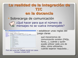 La realidad de la integración de
                 TIC
            en la docencia
     Sobrecarga de comunicación
             ¿Qué hacer para que el número de
             mensajes no se vuelva inmanejable?
                                        • establecer unas reglas del
                                        juego claras
                                             qué mecanismos de
                                             comunicación existen (FAQs,
                                             foros,..), cuándo y quién
                                             puede utilizar cada uno de
                                             ellos, cómo utilizarlos,
                                             cuándo esperar respuesta...
Foro del curso de Trabajo social con casos
           Campus virtual UCM
 