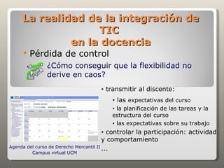 La realidad de la integración de
                   TIC
              en la docencia
        Pérdida de control
              ¿Cómo conseguir que la flexibilidad no
              derive en caos?
                                   •   transmitir al discente:
                                         •   las expectativas del curso
                                         • la planificación de las tareas y la
                                         estructura del curso
                                         • las expectativas sobre su trabajo

                                   •       controlar la participación: actividad
                                         y comportamiento
Agenda del curso de Derecho Mercantil II ...
         Campus virtual UCM
 