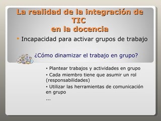 La realidad de la integración de
              TIC
         en la docencia
   Incapacidad para activar grupos de trabajo

        ¿Cómo dinamizar el trabajo en grupo?

            • Plantear trabajos y actividades en grupo
            • Cada miembro tiene que asumir un rol
            (responsabilidades)
            • Utilizar las herramientas de comunicación
            en grupo
            ...
 