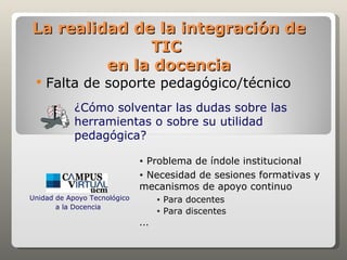 La realidad de la integración de
              TIC
         en la docencia
    Falta de soporte pedagógico/técnico
            ¿Cómo solventar las dudas sobre las
            herramientas o sobre su utilidad
            pedagógica?

                              • Problema de índole institucional
                              • Necesidad de sesiones formativas y
                              mecanismos de apoyo continuo
Unidad de Apoyo Tecnológico         •   Para docentes
       a la Docencia
                                    •   Para discentes
                              ...
 