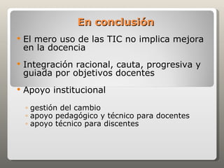 En conclusión
   El mero uso de las TIC no implica mejora
    en la docencia
   Integración racional, cauta, progresiva y
    guiada por objetivos docentes
   Apoyo institucional
    ◦ gestión del cambio
    ◦ apoyo pedagógico y técnico para docentes
    ◦ apoyo técnico para discentes
 
