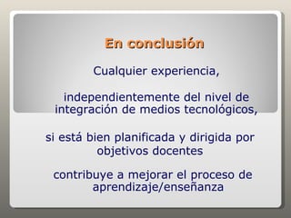 En conclusión

        Cualquier experiencia,

   independientemente del nivel de
 integración de medios tecnológicos,

si está bien planificada y dirigida por
          objetivos docentes

 contribuye a mejorar el proceso de
        aprendizaje/enseñanza
 