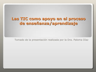 Las TIC como apoyo en el proceso
   de enseñanza/aprendizaje



 Tomado de la presentación realizada por la Dra. Paloma Díaz
 