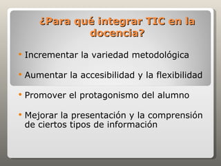 ¿Para qué integrar TIC en la
               docencia?

   Incrementar la variedad metodológica

   Aumentar la accesibilidad y la flexibilidad

   Promover el protagonismo del alumno

   Mejorar la presentación y la comprensión
    de ciertos tipos de información
 