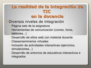 La realidad de la integración de
                   TIC
              en la docencia
   Diversos niveles de integración
    ◦ Página web de la asignatura
    ◦ Herramientas de comunicación (correo, foros,
      tablones...)
    ◦ Desarrollo de sitios web con material docente
    ◦ Clases/seminarios virtuales
    ◦ Inclusión de actividades interactivas (ejercicios,
      simulaciones...)
    ◦ Desarrollo de entornos de educativos interactivos e
      integrados
 